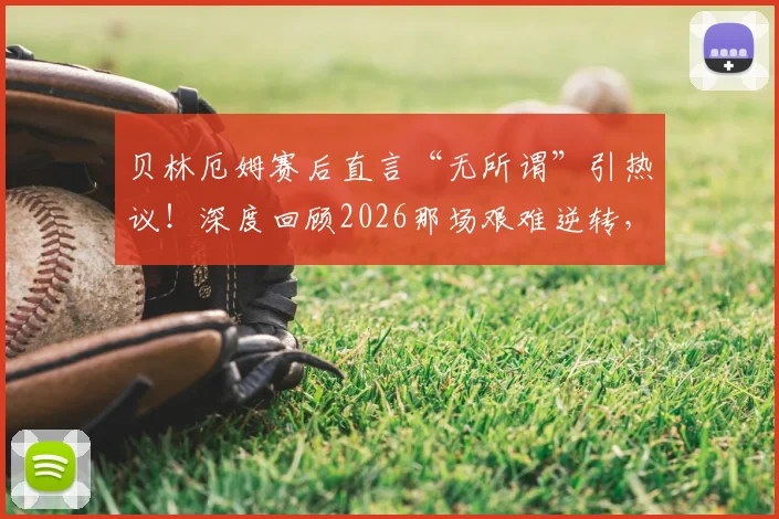 贝林厄姆赛后直言“无所谓”引热议!深度回顾2026那场艰难逆转,图赫尔不满球队表现说了啥?