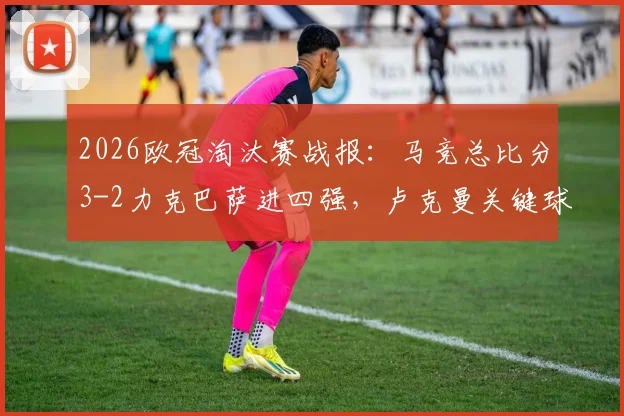 2026欧冠淘汰赛战报：马竞总比分3-2力克巴萨进四强，卢克曼关键球制胜全解析
