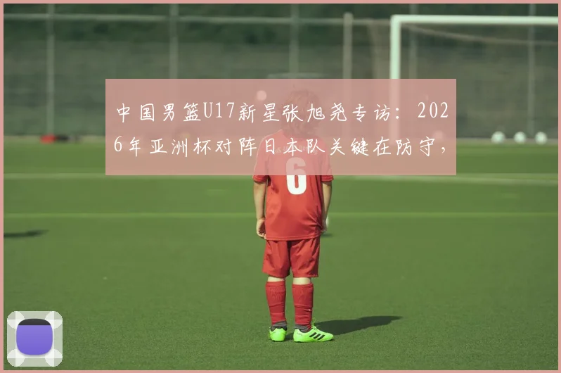 中国男篮U17新星张旭尧专访:2026年亚洲杯对阵日本队关键在防守,全队充满夺冠信心
