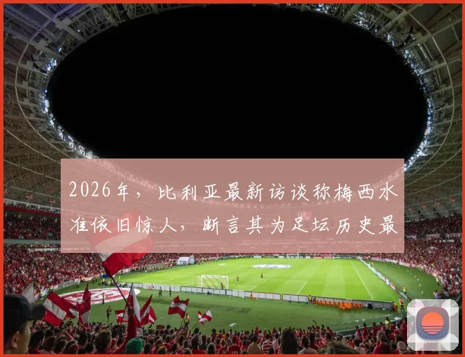 2026年，比利亚最新访谈称梅西水准依旧惊人，断言其为足坛历史最佳无悬念