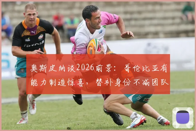 奥斯皮纳谈2026前景：哥伦比亚有能力制造惊喜，替补身份不减团队斗志，详解国家队门将配置