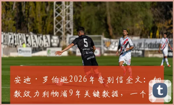 安迪·罗伯逊2026年告别信全文：细数效力利物浦9年关键数据，一个平凡球员的非凡情谊