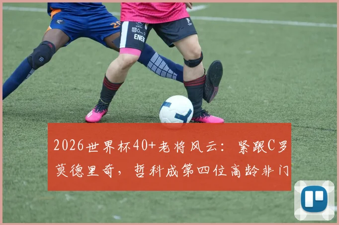 2026世界杯40+老将风云：紧跟C罗莫德里奇，哲科成第四位高龄非门将传奇，附高龄球员生存状态分析