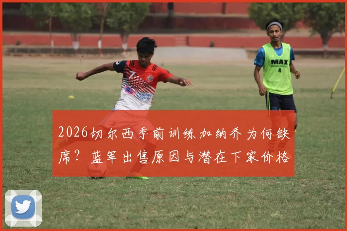 2026切尔西季前训练加纳乔为何缺席？蓝军出售原因与潜在下家价格深度分析