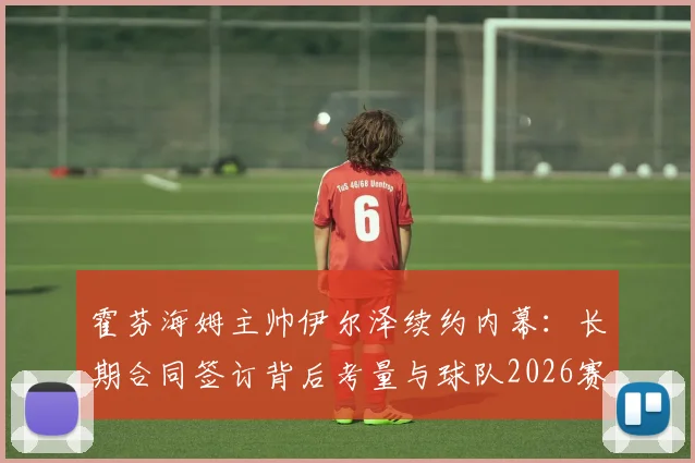 霍芬海姆主帅伊尔泽续约内幕:长期合同签订背后考量与球队2026赛季规划