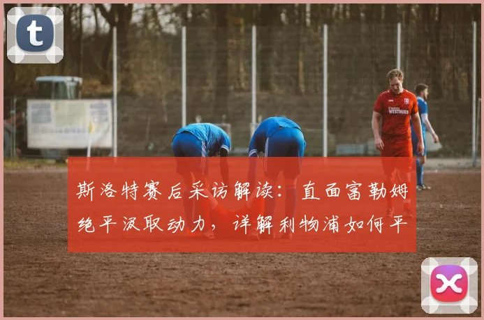 斯洛特赛后采访解读：直面富勒姆绝平汲取动力，详解利物浦如何平衡联赛与欧冠备战