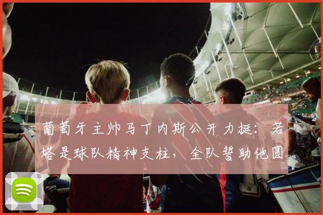 葡萄牙主帅马丁内斯公开力挺:若塔是球队精神支柱,全队誓助他圆梦2026世界杯