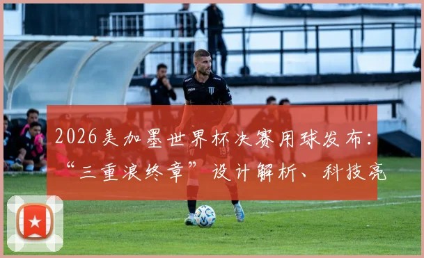 2026美加墨世界杯决赛用球发布:“三重浪终章”设计解析、科技亮点与购买前瞻