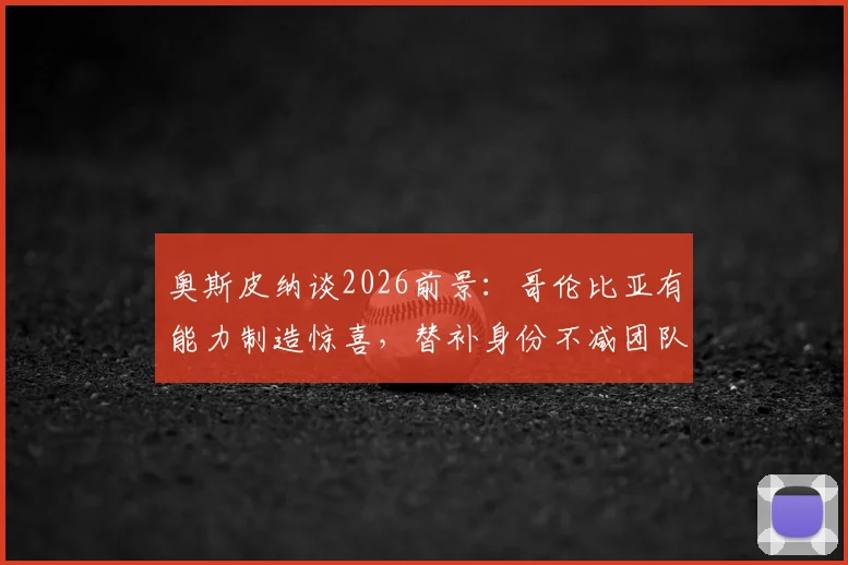 奥斯皮纳谈2026前景：哥伦比亚有能力制造惊喜，替补身份不减团队斗志，详解国家队门将配置