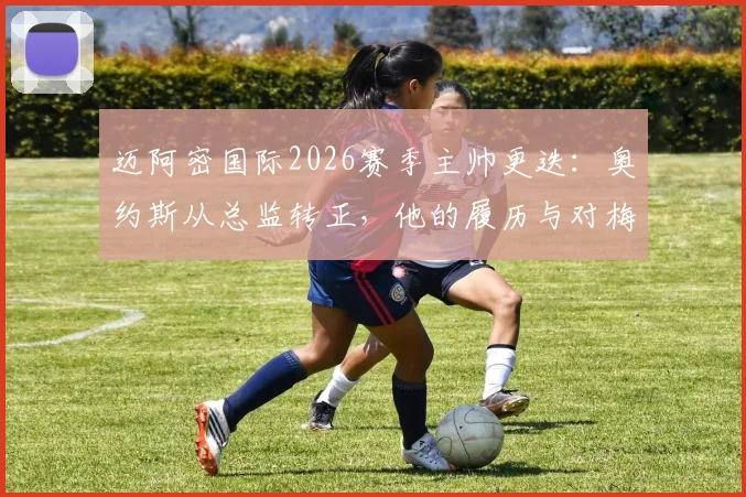 迈阿密国际2026赛季主帅更迭：奥约斯从总监转正，他的履历与对梅西战术影响全解析