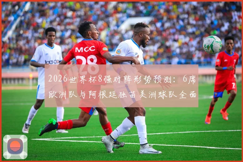 2026世界杯8强对阵形势预测：6席欧洲队与阿根廷独苗美洲球队全面分析，探讨欧洲足球优势原因