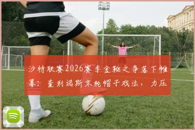 沙特联赛2026赛季金靴之争落下帷幕:奎利诺斯末轮帽子戏法,力压托尼与C罗夺冠