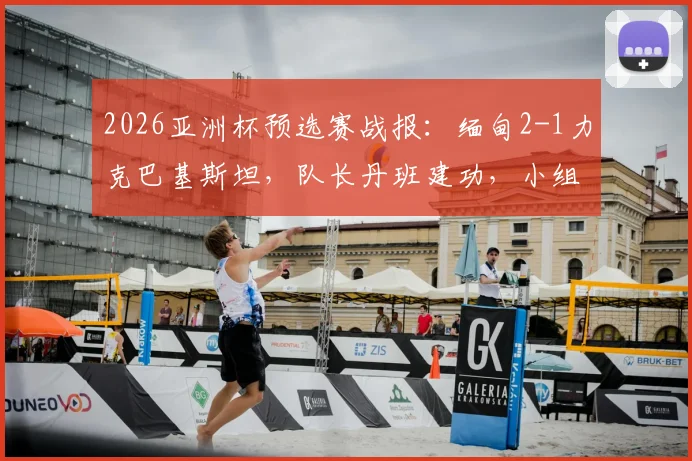 2026亚洲杯预选赛战报：缅甸2-1力克巴基斯坦，队长丹班建功，小组出线形势分析