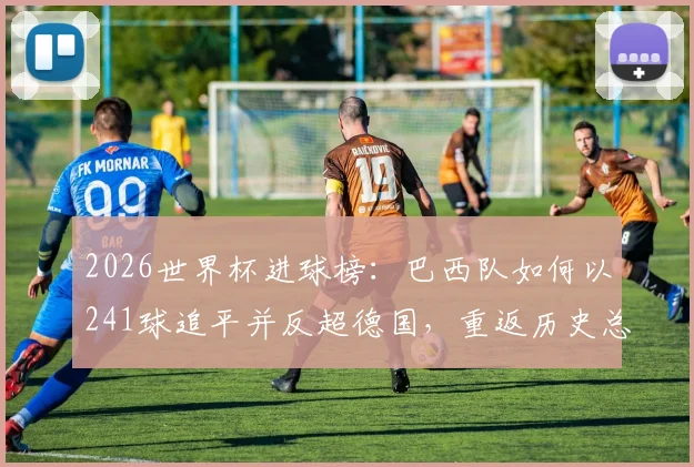2026世界杯进球榜:巴西队如何以241球追平并反超德国,重返历史总进球榜首?