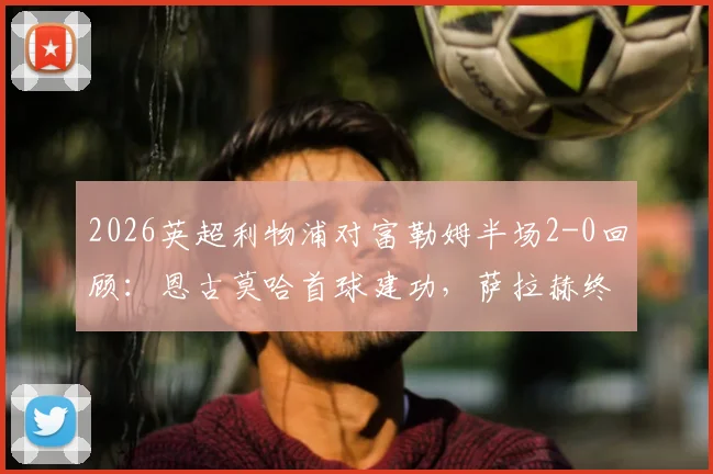 2026英超利物浦对富勒姆半场2-0回顾:恩古莫哈首球建功,萨拉赫终结进球荒,附本场战术关键点分析