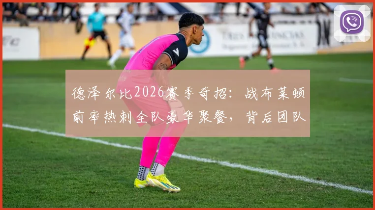 德泽尔比2026赛季奇招:战布莱顿前率热刺全队豪华聚餐,背后团队管理哲学揭秘