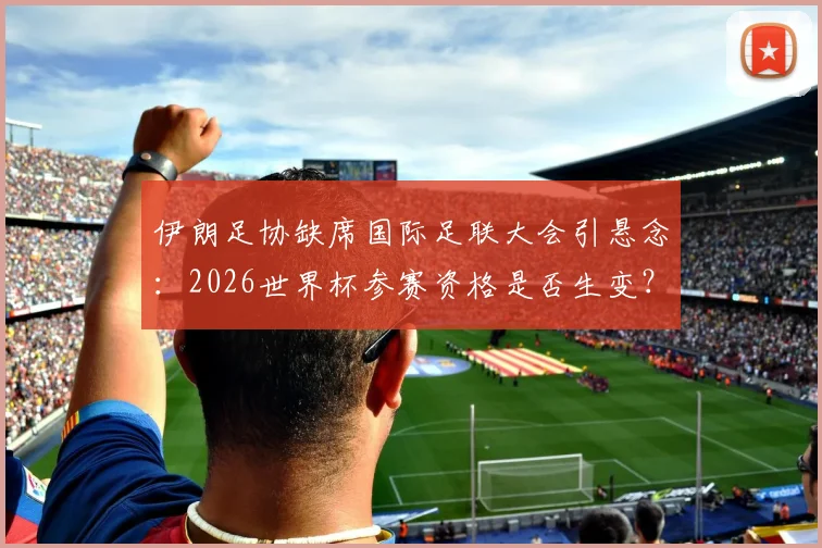 伊朗足协缺席国际足联大会引悬念：2026世界杯参赛资格是否生变？最新动态解析