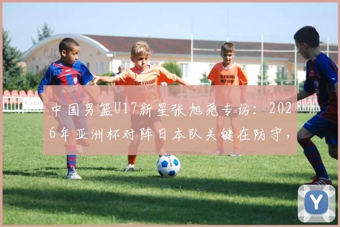 中国男篮U17新星张旭尧专访：2026年亚洲杯对阵日本队关键在防守，全队充满夺冠信心