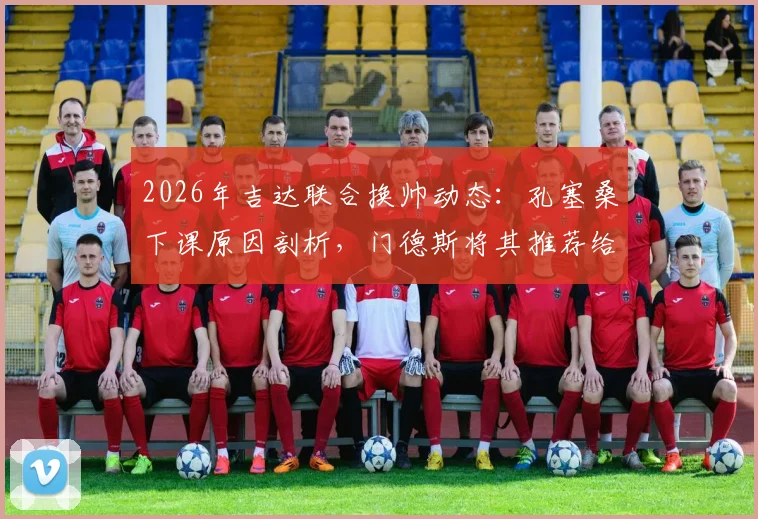 2026年吉达联合换帅动态：孔塞桑下课原因剖析，门德斯将其推荐给马赛可能性分析
