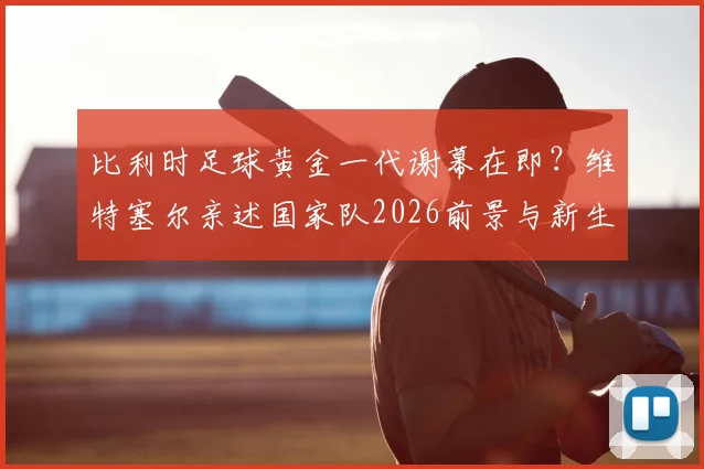 比利时足球黄金一代谢幕在即？维特塞尔亲述国家队2026前景与新生代崛起分析