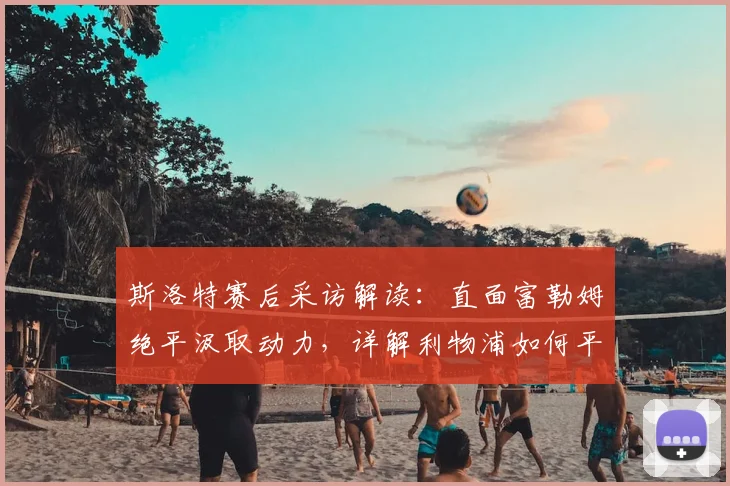 斯洛特赛后采访解读：直面富勒姆绝平汲取动力，详解利物浦如何平衡联赛与欧冠备战