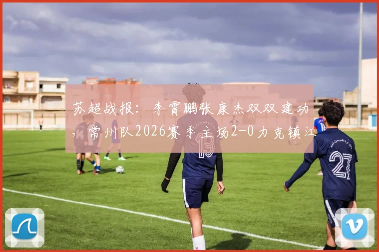 苏超战报：李霄鹏张康杰双双建功，常州队2026赛季主场2-0力克镇江队