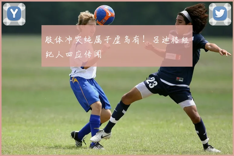 肢体冲突纯属子虚乌有!吕迪格经纪人回应传闻