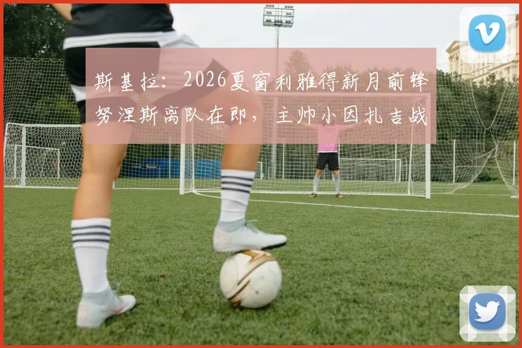 斯基拉：2026夏窗利雅得新月前锋努涅斯离队在即，主帅小因扎吉战术调整后的阵容新动向