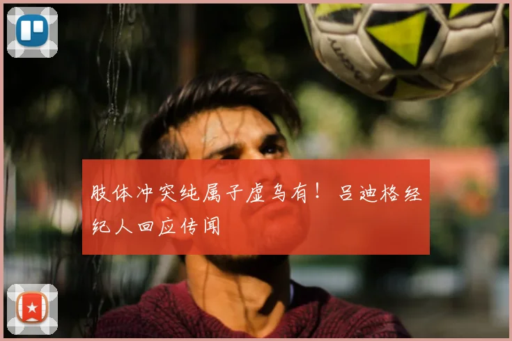 肢体冲突纯属子虚乌有！吕迪格经纪人回应传闻