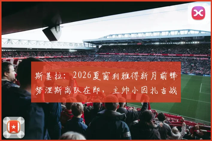 斯基拉：2026夏窗利雅得新月前锋努涅斯离队在即，主帅小因扎吉战术调整后的阵容新动向
