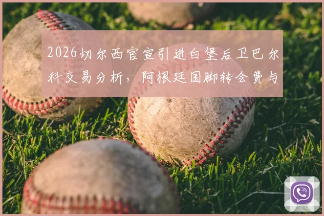 2026切尔西官宣引进白堡后卫巴尔科交易分析,阿根廷国脚转会费与周薪细节曝光