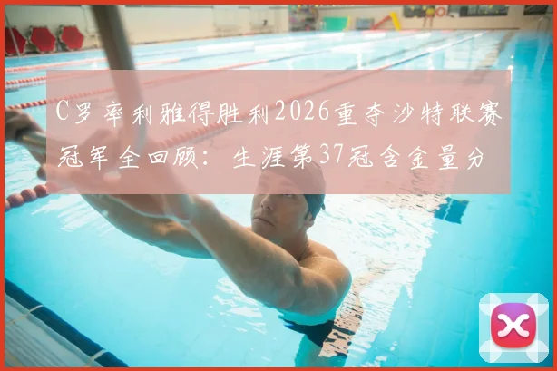 C罗率利雅得胜利2026重夺沙特联赛冠军全回顾：生涯第37冠含金量分析与球队夺冠阵容解析