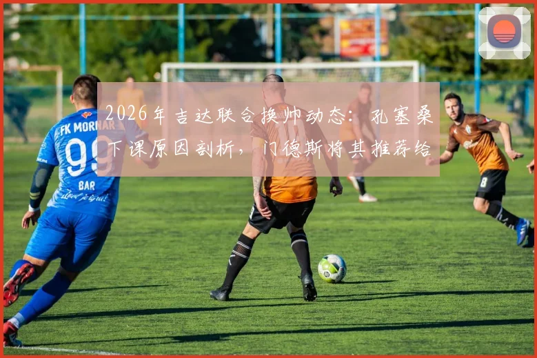 2026年吉达联合换帅动态:孔塞桑下课原因剖析,门德斯将其推荐给马赛可能性分析