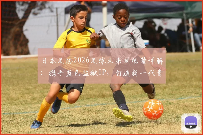 日本足协2026足球未来训练营详解：携手蓝色监狱IP，打造新一代青训模式，附报名条件与课程费用指南