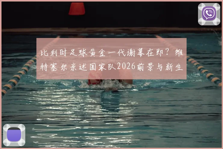 比利时足球黄金一代谢幕在即？维特塞尔亲述国家队2026前景与新生代崛起分析
