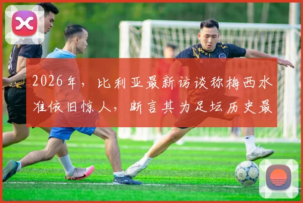 2026年，比利亚最新访谈称梅西水准依旧惊人，断言其为足坛历史最佳无悬念