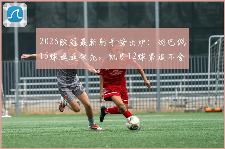 2026欧冠最新射手榜出炉:姆巴佩15球遥遥领先,凯恩12球紧追不舍,附历史排名与金靴赔率前瞻