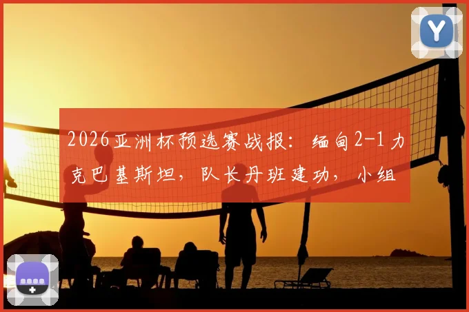2026亚洲杯预选赛战报:缅甸2-1力克巴基斯坦,队长丹班建功,小组出线形势分析